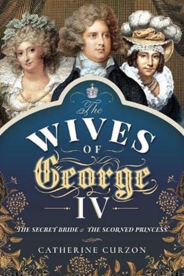 The Wives of George IV: The Secret Bride and the Scorned Princess Catherine Curzon