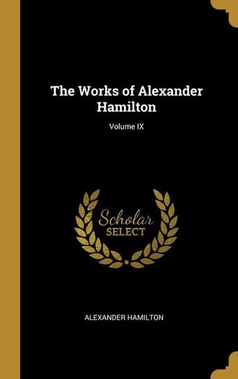 The Works of Alexander Hamilton; Volume IX Hamilton Alexander
