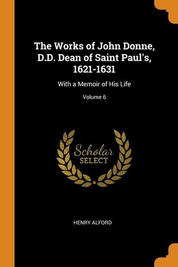 The Works of John Donne, D.D. Dean of Saint Paul's, 1621-1631 Alford Henry