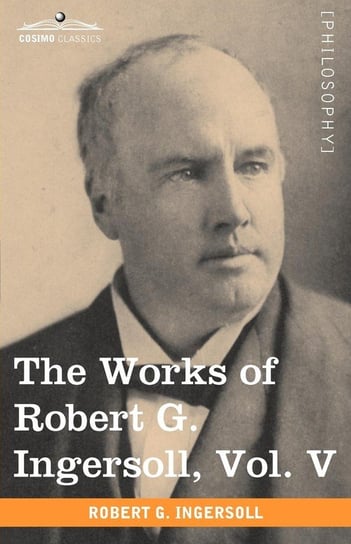 The Works of Robert G. Ingersoll, Vol. V (in 12 Volumes) Ingersoll Robert Green