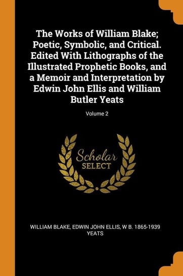 The Works of William Blake; Poetic, Symbolic, and Critical. Edited With Lithographs of the Illustrated Prophetic Books, and a Memoir and Interpretation by Edwin John Ellis and William Butler Yeats; Volume 2 Blake William