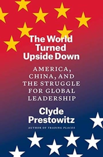 The World Turned Upside Down: America, China, and the Struggle for Global Leadership Clyde Prestowitz