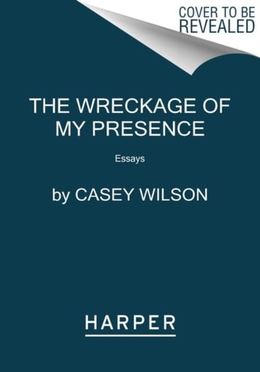 The Wreckage of My Presence: Essays Casey Wilson