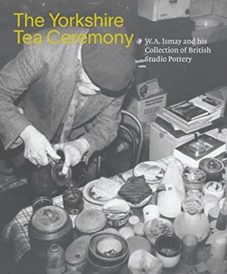 The Yorkshire Tea Ceremony. W. A. Ismay and His Collection of British Studio Pottery Walsh Helen