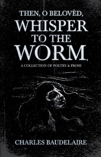 Then, O Belovèd, Whisper to the Worm - A Collection of Poetry & Prose Baudelaire