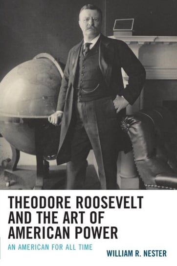 Theodore Roosevelt and the Art of American Power: An American for All Time William R. Nester