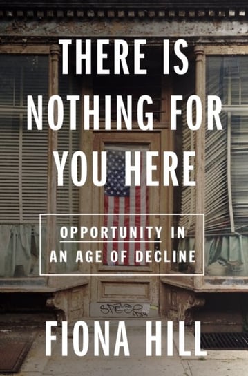 There Is Nothing For You Here: Finding Opportunity in the Twenty-First Century Fiona Hill