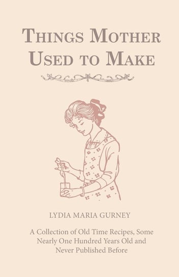 Things Mother Used to Make - A Collection of Old Time Recipes, Some Nearly One Hundred Years Old and Never Published Before Gurney Lydia Maria