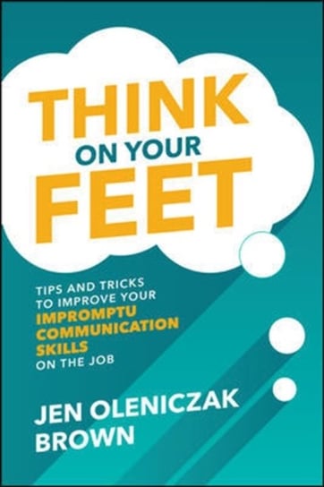 Think on Your Feet: Tips and Tricks to Improve Your  Impromptu Communication Skills on the Job Jen Oleniczak Brown