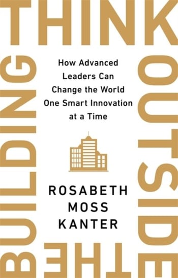 Think Outside The Building: How Advanced Leaders Can Change the World One Smart Innovation at a Time Kanter Rosabeth Moss