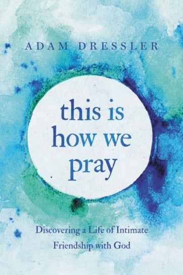 This Is How We Pray: Discovering a Life of Intimate Friendship with God Adam Dressler