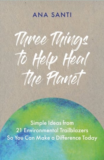 Three Things to Help Heal the Planet: Simple Ideas from 21 Environmental Trailblazers So You Can Start Making a Difference Today Ana Santi