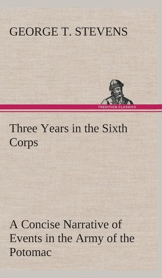 Three Years in the Sixth Corps A Concise Narrative of Events in the Army of the Potomac, from 1861 to the Close of the Rebellion, April, 1865 Stevens George T.