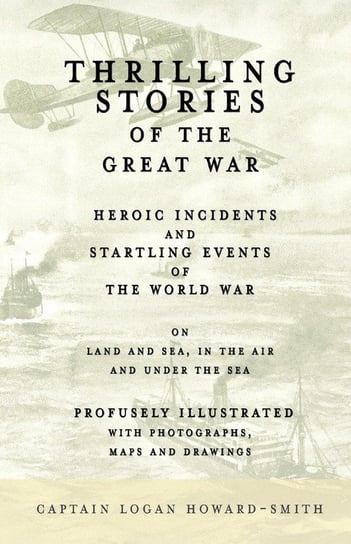 Thrilling Stories of the Great War - Heroic Incidents and Startling Events of the World War on Land and Sea, in the Air and Under the Sea - Profusely Illustrated with Photographs, Maps and Drawings Howard-Smith Captain Logan