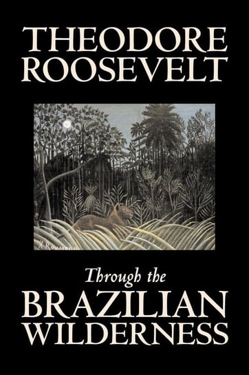 Through the Brazilian Wilderness by Theodore Roosevelt, Travel, Special Interest, Adventure, Essays & Travelogues Roosevelt Theodore