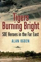 Tigers Burning Bright: SOE Heroes in the Far East Ogden Alan