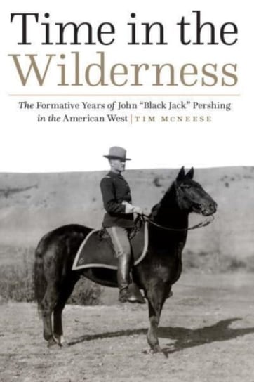 Time in the Wilderness: The Formative Years of John Black Jack Pershing in the American West Tim McNeese