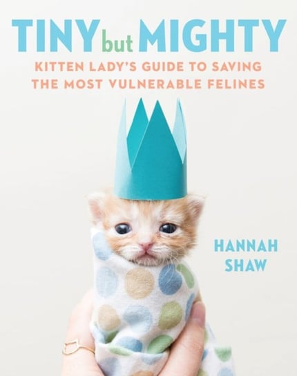 Tiny But Mighty: Kitten Ladys Guide to Saving the Most Vulnerable Felines Shaw Hannah