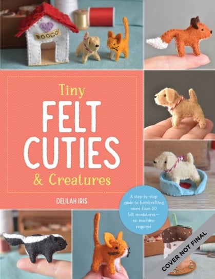 Tiny Felt Cuties & Creatures: A step-by-step guide to handcrafting more than 12 felt miniatures--no machine required Quarto Publishing Group USA Inc