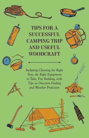 Tips for a Successful Camping Trip and Useful Woodcraft - Including Choosing the Right Tent, the Right Equipment to Take, Fire Building, with Tips on Direction Finding and Weather Prediction Anon.