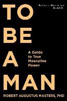 To Be a Man: A Guide to True Masculine Power Masters Robert Augustus