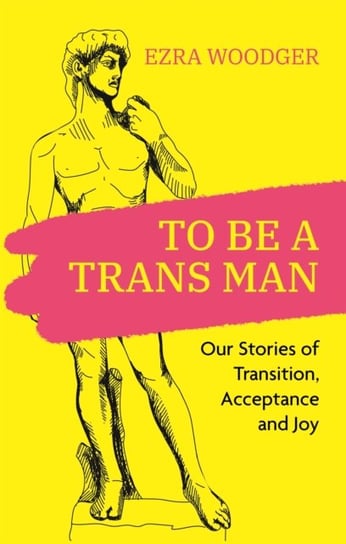 To Be A Trans Man: Our Stories of Transition, Acceptance and Joy Ezra Woodger
