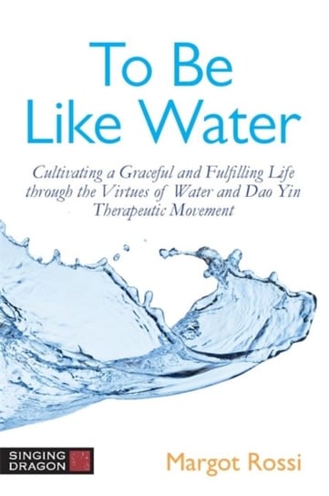 To Be Like Water. Cultivating a Graceful and Fulfilling Life Through the Virtues of Water and Dao Yi Margot Rossi