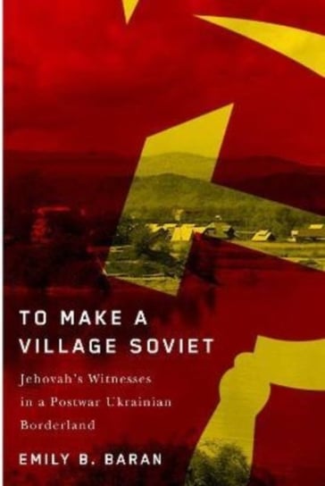 To Make a Village Soviet: Jehovah's Witnesses and the Transformation of a Postwar Ukrainian Borderland Emily B. Baran