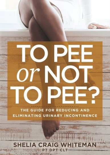 To Pee or Not to Pee?: The Guide for Reducing and Eliminating Urinary Incontinence Shelia Craig Whiteman