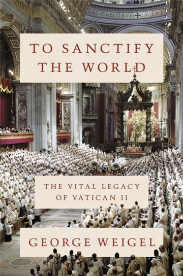 To Sanctify the World: The Vital Legacy of Vatican II Weigel George