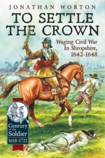 To Settle the Crown: Waging Civil War in Shropshire 1642-1648 Jonathan Worton