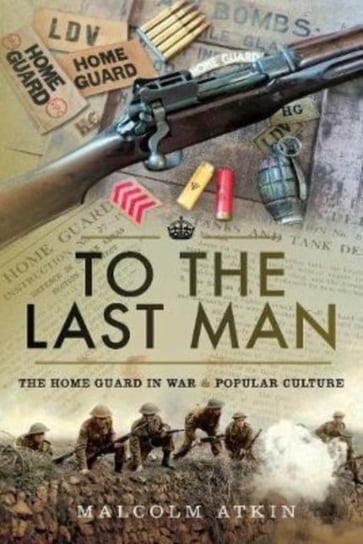 To the Last Man. The Home Guard in War and Popular Culture Malcolm Atkin