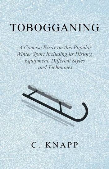 Tobogganing - A Concise Essay on this Popular Winter Sport Including its History, Equipment, Different Styles and Techniques Knapp C.