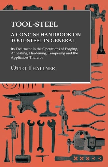Tool-Steel - A Concise Handbook on Tool-Steel in General - Its Treatment in the Operations of Forging, Annealing, Hardening, Tempering and the Appliances Therefor Thallner Otto