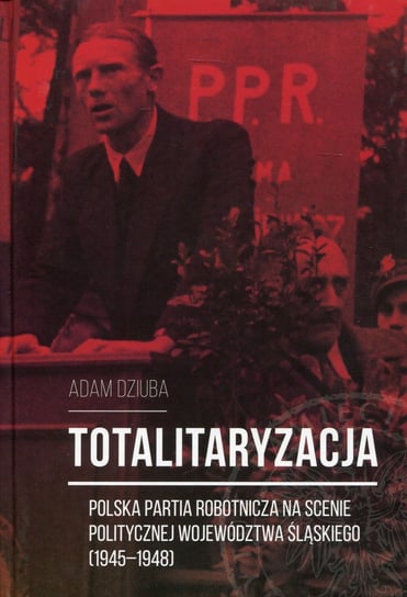 Totalitaryzacja. Polska Partia Robotnicza na scenie politycznej województwa śląskiego (1945–1948) Dziuba Adam