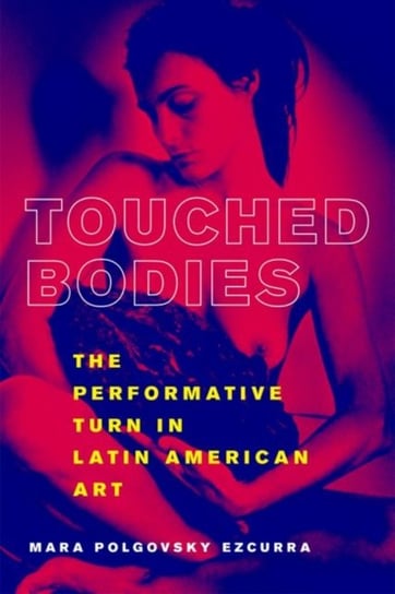 Touched Bodies: The Performative Turn in Latin American Art Ezcurra Mara Polgovsky
