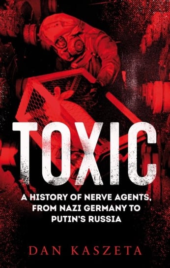 Toxic: A History of Nerve Agents, From Nazi Germany to Putins Russia Dan Kaszeta