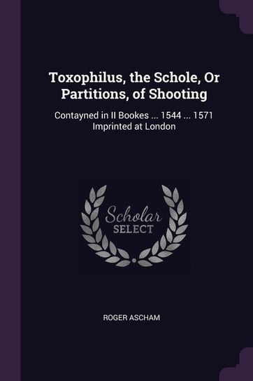 Toxophilus, the Schole, Or Partitions, of Shooting Ascham Roger