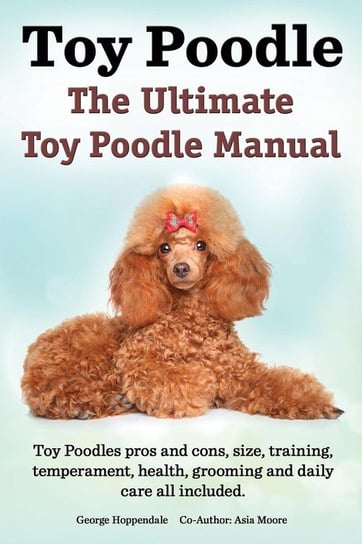 Toy Poodles. the Ultimate Toy Poodle Manual. Toy Poodles Pros and Cons, Size, Training, Temperament, Health, Grooming, Daily Care All Included. Hoppendale George