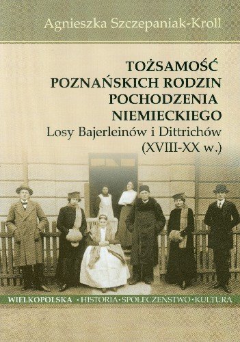 Tożsamość Poznańskich Rodzin Pochodzenia Niemieckiego Losy Bajerleinów i Dittrichów XVIII-XX W. Szczepaniak-Kroll Agnieszka