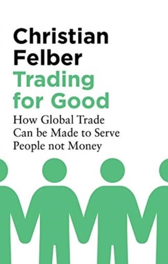 Trading for Good: How Global Trade Can be Made to Serve People Not Money Felber Christian