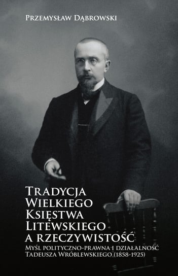 Tradycja Wielkiego Księstwa Litewskiego a rzeczywistość. Myśl polityczno-prawna i działalność Tadeusza Wróblewskiego (1858-1952) Dąbrowski Przemysław