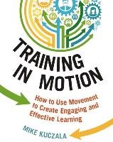 Training in Motion: How to Use Movement to Create Engaging and Effective Learning Kuczala Mike