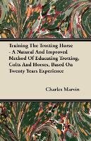 Training The Trotting Horse - A Natural And Improved Method Of Educating Trotting, Colts And Horses, Based On Twenty Years Experience Charles Marvin
