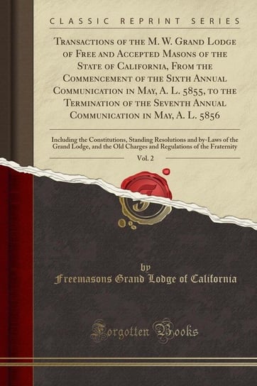 Transactions of the M. W. Grand Lodge of Free and Accepted Masons of the State of California, From the Commencement of the Sixth Annual Communication in May, A. L. 5855, to the Termination of the Seventh Annual Communication in May, A. L. 5856, Vol. 2 California Freemasons Grand Lodge Of