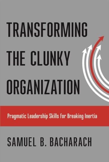 Transforming the Clunky Organization: Pragmatic Leadership Skills for Breaking Inertia Bacharach Samuel B.