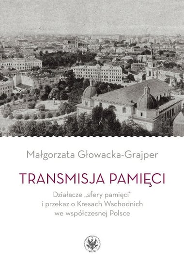Transmisja pamięci Działacze „sfery pamięci” i przekaz o Kresach Wschodnich we współczesnej Polsce Głowacka-Grajper Małgorzata