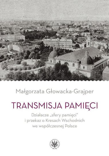 Transmisja pamięci. Działacze sfery pamięci i przekaz o Kresach Wschodnich we współczesnej PolsceTransmisja pamięci Głowacka-Grajper Małgorzata