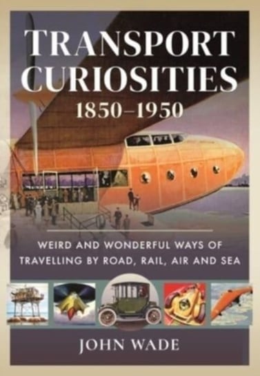 Transport Curiosities, 1850 1950: Weird and Wonderful Ways of Travelling by Road, Rail, Air and Sea Wade John
