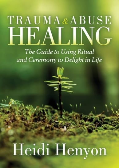 Trauma and Abuse Healing: The Guide to Using Ritual and Ceremony to Delight in Life Heidi Thompson-Henyon